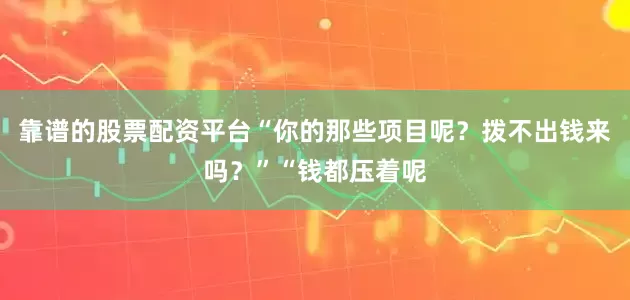靠谱的股票配资平台“你的那些项目呢？拨不出钱来吗？”“钱都压着呢
