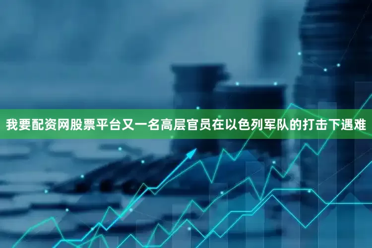 我要配资网股票平台又一名高层官员在以色列军队的打击下遇难