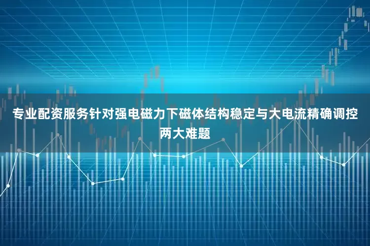 专业配资服务针对强电磁力下磁体结构稳定与大电流精确调控两大难题