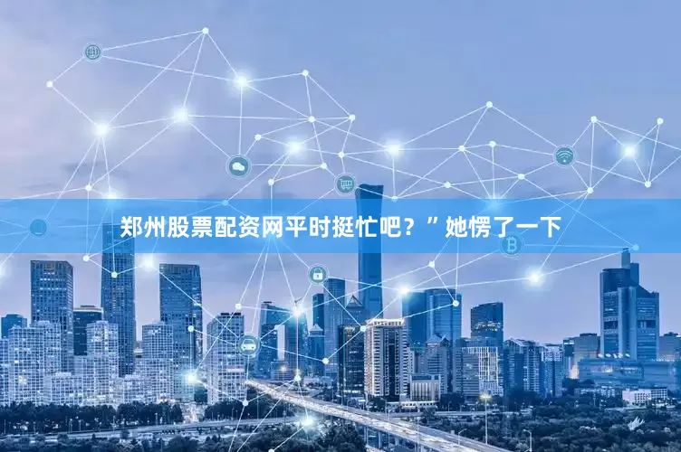 郑州股票配资网平时挺忙吧？”她愣了一下