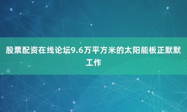 股票配资在线论坛9.6万平方米的太阳能板正默默工作