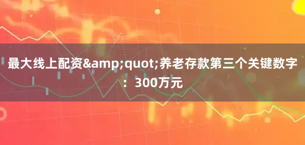 最大线上配资&quot;养老存款第三个关键数字：300万元