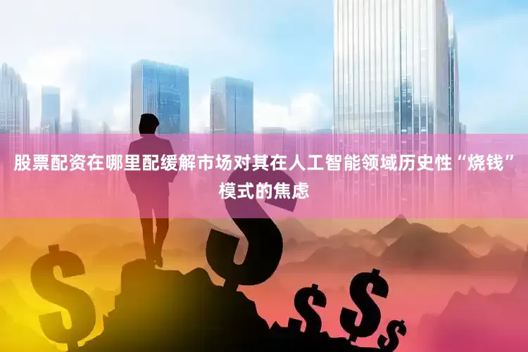 股票配资在哪里配缓解市场对其在人工智能领域历史性“烧钱”模式的焦虑