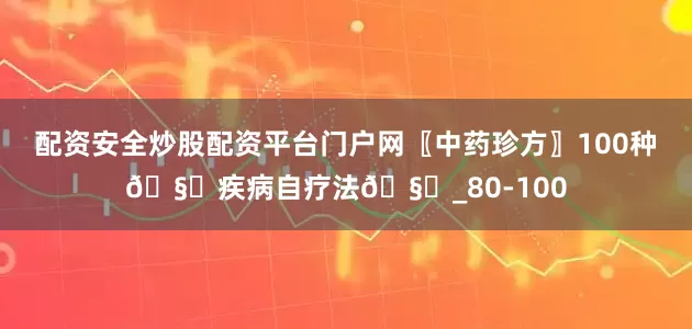 配资安全炒股配资平台门户网〖中药珍方〗100种🧏疾病自疗法🧏_80-100