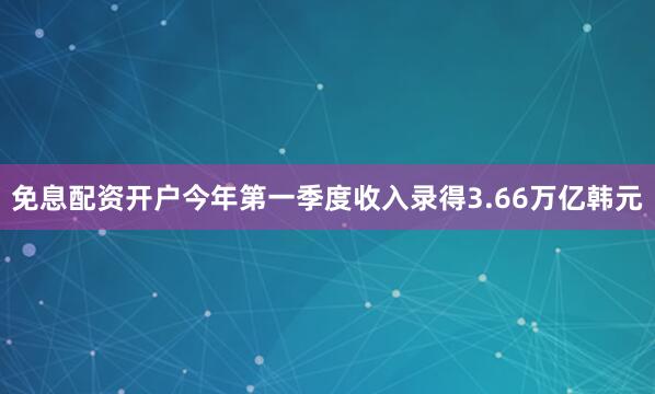 免息配资开户今年第一季度收入录得3.66万亿韩元